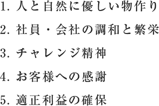 1.人と自然に優しい物作り、2.社員・会社の調和と繁栄、3.チャレンジ精神、4.お客様への感謝、5.適正利益の確保