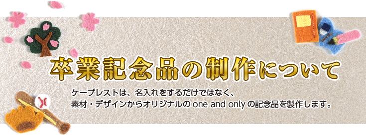 卒業記念品の製作について。既製の製品に名入れをするだけではなく、素材・デザインからオリジナルのone and onlyの記念品を製作します。